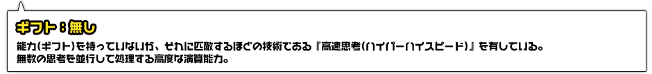 ギフト：無し。能力(ギフト)を持っていないが、それに匹敵するほどの技術である『高速思考(ハイパーハイスピード)』を有している。無数の思考を並行して処理する高度な演算能力。