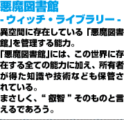 悪魔図書館 -ウィッチ・ライブラリー-異空間に存在している「悪魔図書館」を管理する能力。「悪魔図書館」には、この世界に存在する全ての能力に加え、所有者が得た知識や技術なども保管されている。まさしく、“叡智”そのものと言えるであろう。