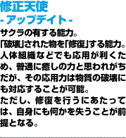 修正天使 -アップデイト-「破壊」された物を「修復」する能力。人体組織などでも応用が利くため、普通に癒しの力と思われがちだが、その応用力は物質の破壊にも対応することが可能。ただし、修復を行うにあたっては、自身にも何かを失うことが前提となる。